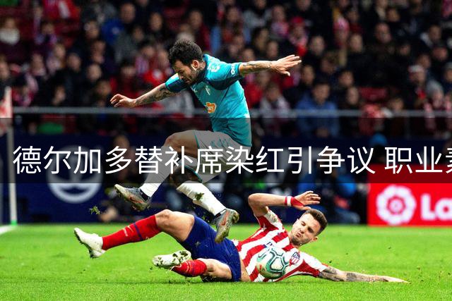 德尔加多替补席染红引争议 职业素养短板暴露无遗