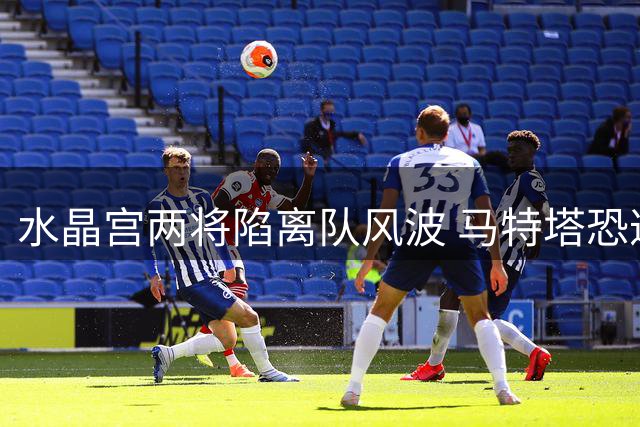 水晶宫两将陷离队风波 马特塔恐遭免费放走