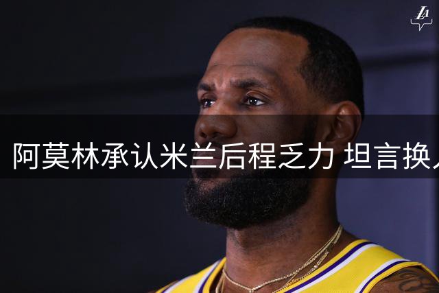 阿莫林承认米兰后程乏力 坦言换人时机值得商榷